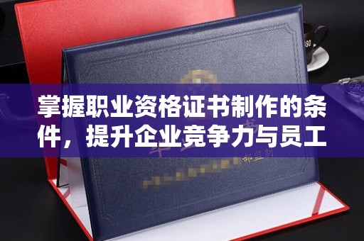 乳山掌握职业资格证书制作的条件，提升企业竞争力与员工专业素养